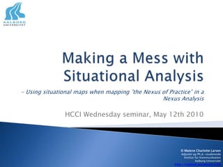 Making a Mess with Situational Analysis - Usingsituationalmapswhenmapping ’the Nexus of Practice’ in a NexusAnalysis HCCI Wednesday seminar, May 12th 2010 