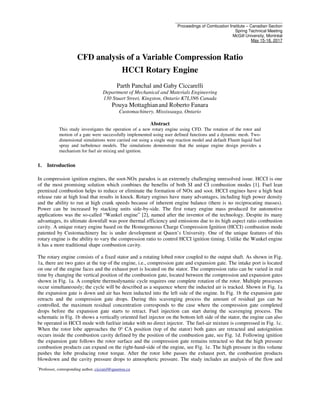 ______________________________________________
Proceedings of Combustion Institute – Canadian Section
Spring Technical Meeting
McGill University, Montréal
May 15-18, 2017
*
Professor, corresponding author, ciccarel@queensu.ca
CFD analysis of a Variable Compression Ratio
HCCI Rotary Engine
Parth Panchal and Gaby Ciccarelli
Department of Mechanical and Materials Engineering
130 Stuart Street, Kingston, Ontario K7L3N6 Canada
Pouya Mottaghianand Roberto Fanara
Customachinery, Mississauga, Ontario
Abstract
This study investigates the operation of a new rotary engine using CFD. The rotation of the rotor and
motion of a gate were successfully implemented using user defined functions and a dynamic mesh. Two-
dimensional simulations were carried out using a single step reaction model and default Fluent liquid fuel
spray and turbulence models. The simulations demonstrate that the unique engine design provides a
mechanism for fuel air mixing and ignition.
1. Introduction
In compression ignition engines, the soot-NOx paradox is an extremely challenging unresolved issue. HCCI is one
of the most promising solution which combines the benefits of both SI and CI combustion modes [1]. Fuel lean
premixed combustion helps to reduce or eliminate the formation of NOx and soot. HCCI engines have a high heat
release rate at high load that results in knock. Rotary engines have many advantages, including high power density
and the ability to run at high crank speeds because of inherent engine balance (there is no reciprocating masses).
Power can be increased by stacking units side-by-side. The first rotary engine mass produced for automotive
applications was the so-called “Wankel engine” [2], named after the inventor of the technology. Despite its many
advantages, its ultimate downfall was poor thermal efficiency and emissions due to its high aspect ratio combustion
cavity. A unique rotary engine based on the Homogeneous Charge Compression Ignition (HCCI) combustion mode
patented by Customachinery Inc is under development at Queen’s University. One of the unique features of this
rotary engine is the ability to vary the compression ratio to control HCCI ignition timing. Unlike the Wankel engine
it has a more traditional shape combustion cavity.
The rotary engine consists of a fixed stator and a rotating lobed rotor coupled to the output shaft. As shown in Fig.
1a, there are two gates at the top of the engine, i.e., compression gate and expansion gate. The intake port is located
on one of the engine faces and the exhaust port is located on the stator. The compression ratio can be varied in real
time by changing the vertical position of the combustion gate, located between the compression and expansion gates
shown in Fig. 1a. A complete thermodynamic cycle requires one complete rotation of the rotor. Multiple processes
occur simultaneously; the cycle will be described as a sequence where the inducted air is tracked. Shown in Fig. 1a
the expansion gate is down and air has been inducted into the left side of the engine. In Fig. 1b the expansion gate
retracts and the compression gate drops. During this scavenging process the amount of residual gas can be
controlled, the maximum residual concentration corresponds to the case where the compression gate completed
drops before the expansion gate starts to retract. Fuel injection can start during the scavenging process. The
schematic in Fig. 1b shows a vertically oriented fuel injector on the bottom left side of the stator, the engine can also
be operated in HCCI mode with fuel/air intake with no direct injector. The fuel-air mixture is compressed in Fig. 1c.
When the rotor lobe approaches the 0o
CA position (top of the stator) both gates are retracted and autoignition
occurs inside the combustion cavity defined by the position of the combustion gate, see Fig. 1d. Following ignition
the expansion gate follows the rotor surface and the compression gate remains retracted so that the high pressure
combustion products can expand on the right-hand-side of the engine, see Fig. 1e. The high pressure in this volume
pushes the lobe producing rotor torque. After the rotor lobe passes the exhaust port, the combustion products
blowdown and the cavity pressure drops to atmospheric pressure. The study includes an analysis of the flow and
 