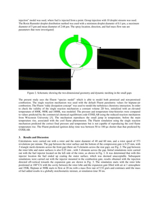 injection” model was used, where fuel is injected from a point. Group injection with 10 droplet streams was used.
The Rosin Rammler droplet distribution method was used with a minimum droplet diameter of 0.1 µm, a maximum
diameter of 5 µm and mean diameter of 2.68 µm. The spray location, direction, and fuel mass flow rate are
parameters that were investigated.
Figure 2. Schematic showing the two-dimensional geometry and dynamic meshing in the small gaps
The present study uses the Fluent “species model” which is able to model both premixed and non-premixed
combustion. The single reaction mechanism was used with the default Fluent parametric values for heptane-air
combustion. The Fluent “eddy dissipation concept” was used to model the turbulence chemistry interaction. In order
to check the validity of the single reaction mechanism a constant volume 2D box, initialized with an elevated
temperature of 800K, 900K and 1000K, was modeled. The pressure and temperature time-histories were compared
to values predicted by the commercial chemical equilibrium code COSILAB using the reduced reaction mechanism
from Wisconsin University [3]. The mechanism reproduces the small jump in temperature, before the main
temperature rise, associated with the cool flame phenomenon. The Fluent simulation using the single reaction
mechanism predicted the correct final pressure and temperature but is not capable of reproducing the cool flame
temperature rise. The Fluent predicted ignition delay time was between 50 to 100 µs shorter than that predicted by
COSILAB.
3. Results and Discussion
Calculations were carried out with a rotor and the stator diameter of 40 and 60 mm, and a rotor speed of 573
revolutions per minute. The gap between the rotor surface and the bottom of the compression gate is 0.25 mm, with
3 triangle mesh elements across the front gap (there are 9 elements across the rear gap), see Fig. 2. The gap between
the rotor lobe and stator surfaces is also 0.25 mm , with 3 elements across the gap. Initial simulations were carried
out with the fuel injector located on the left side of the rotor, as shown in Fig. 1. It was determined that with this
injector location the fuel ended up coating the stator surface, which was deemed unacceptable. Subsequent
simulations were carried out with the injector mounted in the combustion gate, results obtained with the injection
directed off-vertical towards the expansion gate are shown in Fig. 3. The simulation starts with the rotor lobe
positioned at 180o
CA with the cavity between the rotor lobe and the expansion gate filled with air at 1 atmosphere
and 350K. Heptane at 300K starts to flow at 20 ms with a mass flow rate of 5.52 gm/s and continues until the mass
of fuel added results in a globally stoichiometric mixture, at simulation time 30 ms.
 