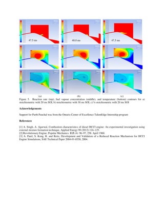 (a) (b) (c)
Figure 5. Reaction rate (top), fuel vapour concentration (middle), and temperature (bottom) contours for a)
stoichiometric with 20 ms SOI, b) stoichiometric with 30 ms SOI, c) ¼ stoichiometric with 20 ms SOI
Acknowledgements
Support for Parth Panchal was from the Ontario Center of Excellence TalentEdge Internship program
References
[1] A. Singh, A. Agarwal, Combustion characteristics of diesel HCCI engine: An experimental investigation using
external mixture formation technique, Applied Energy 99 (2012) 116–125.
[2] Revolutionary Engine, Popular Mechanics. 113 (4): 96–97, 258. April 1960.
[3] A. Patel, S. Kong, R. and Reitz, Development and Validation of a Reduced Reaction Mechanism for HCCI
Engine Simulations, SAE Technical Paper 2004-01-0558, 2004.
47.5 ms 48.0 ms 47.5 ms
 