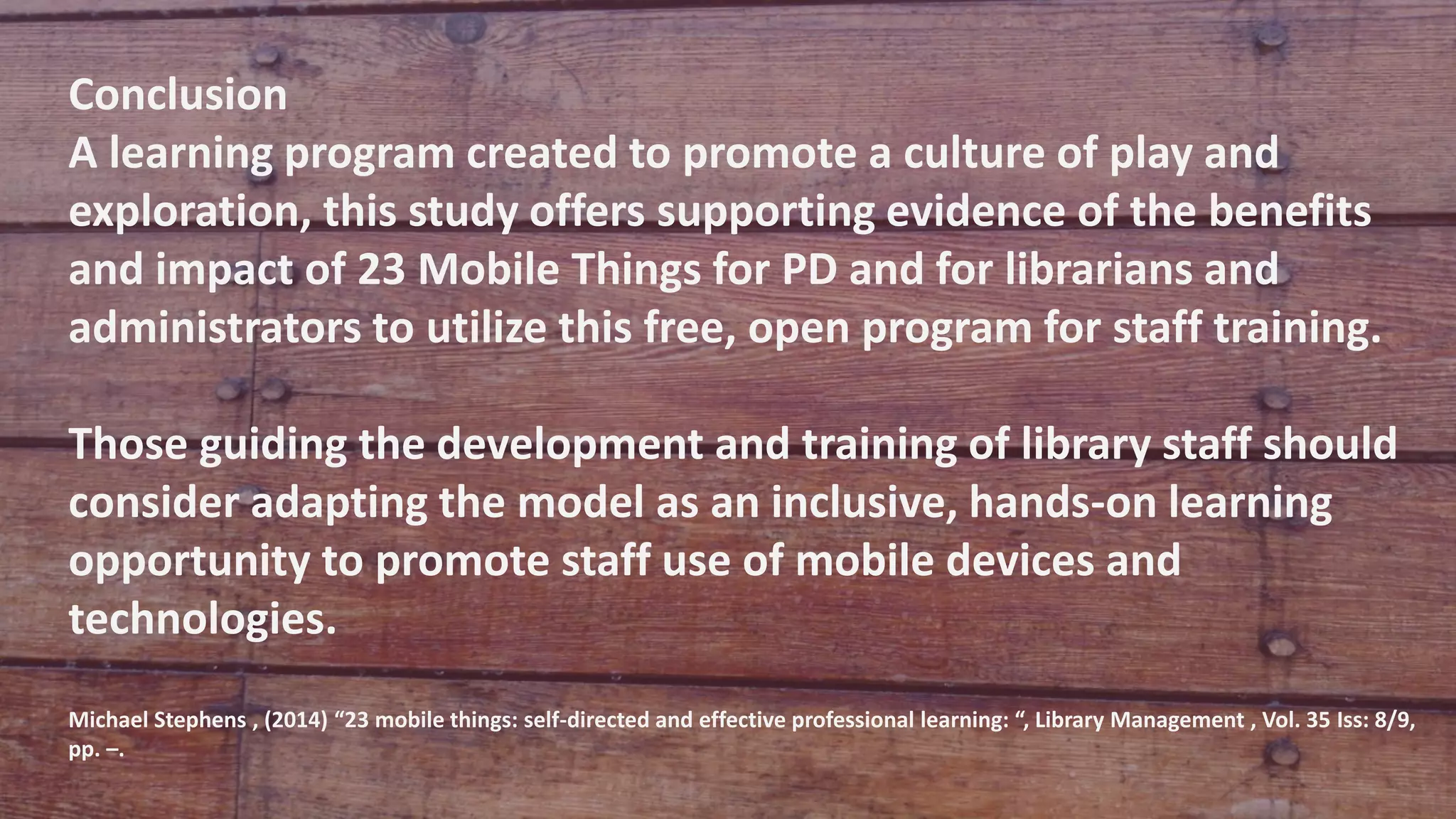 Conclusion
A learning program created to promote a culture of play and
exploration, this study offers supporting evidence of the benefits
and impact of 23 Mobile Things for PD and for librarians and
administrators to utilize this free, open program for staff training.
Those guiding the development and training of library staff should
consider adapting the model as an inclusive, hands-on learning
opportunity to promote staff use of mobile devices and
technologies.
Michael Stephens , (2014) “23 mobile things: self-directed and effective professional learning: “, Library Management , Vol. 35 Iss: 8/9,
pp. –.
 
