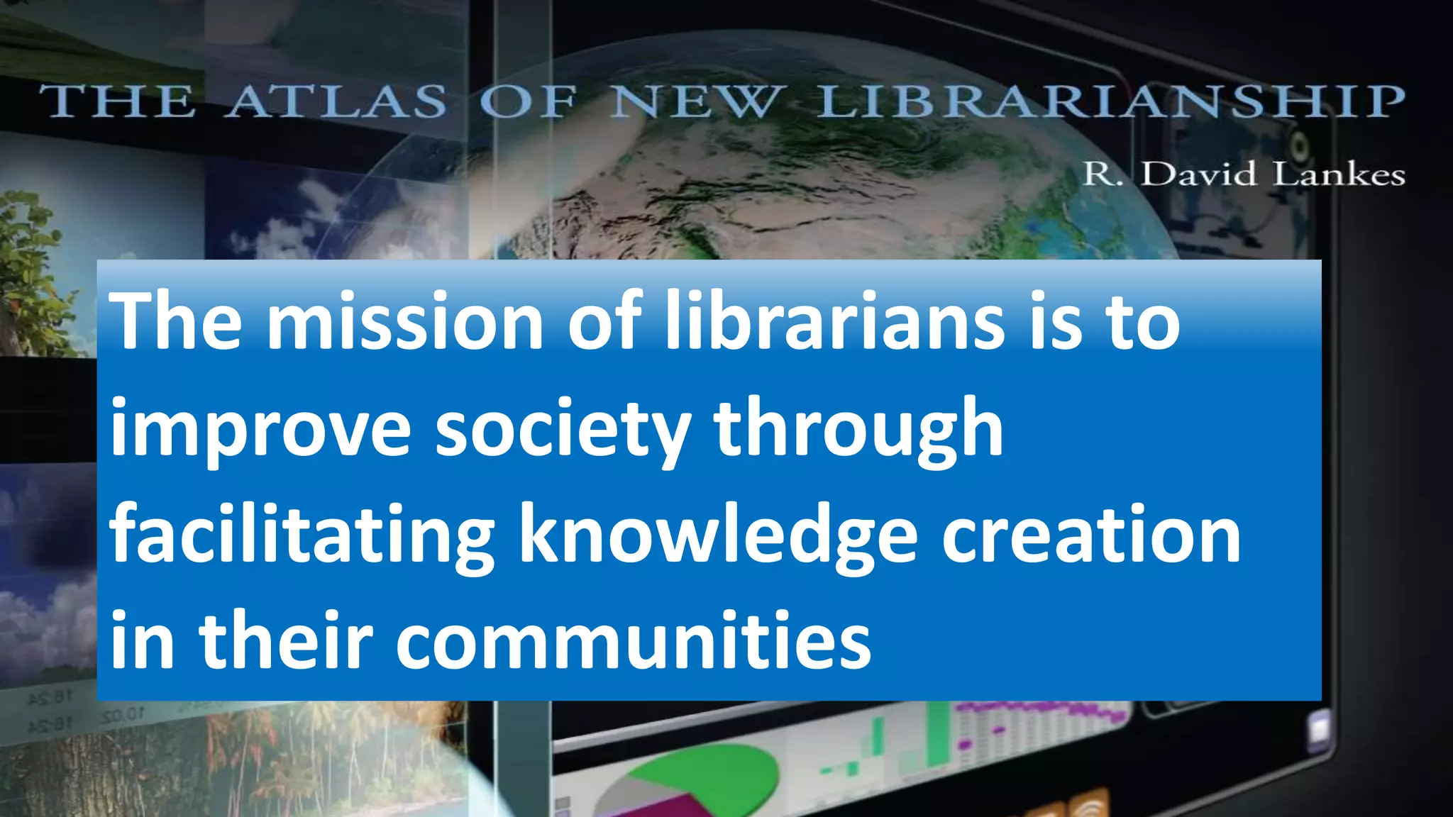 The mission of librarians is to
improve society through
facilitating knowledge creation
in their communities
 