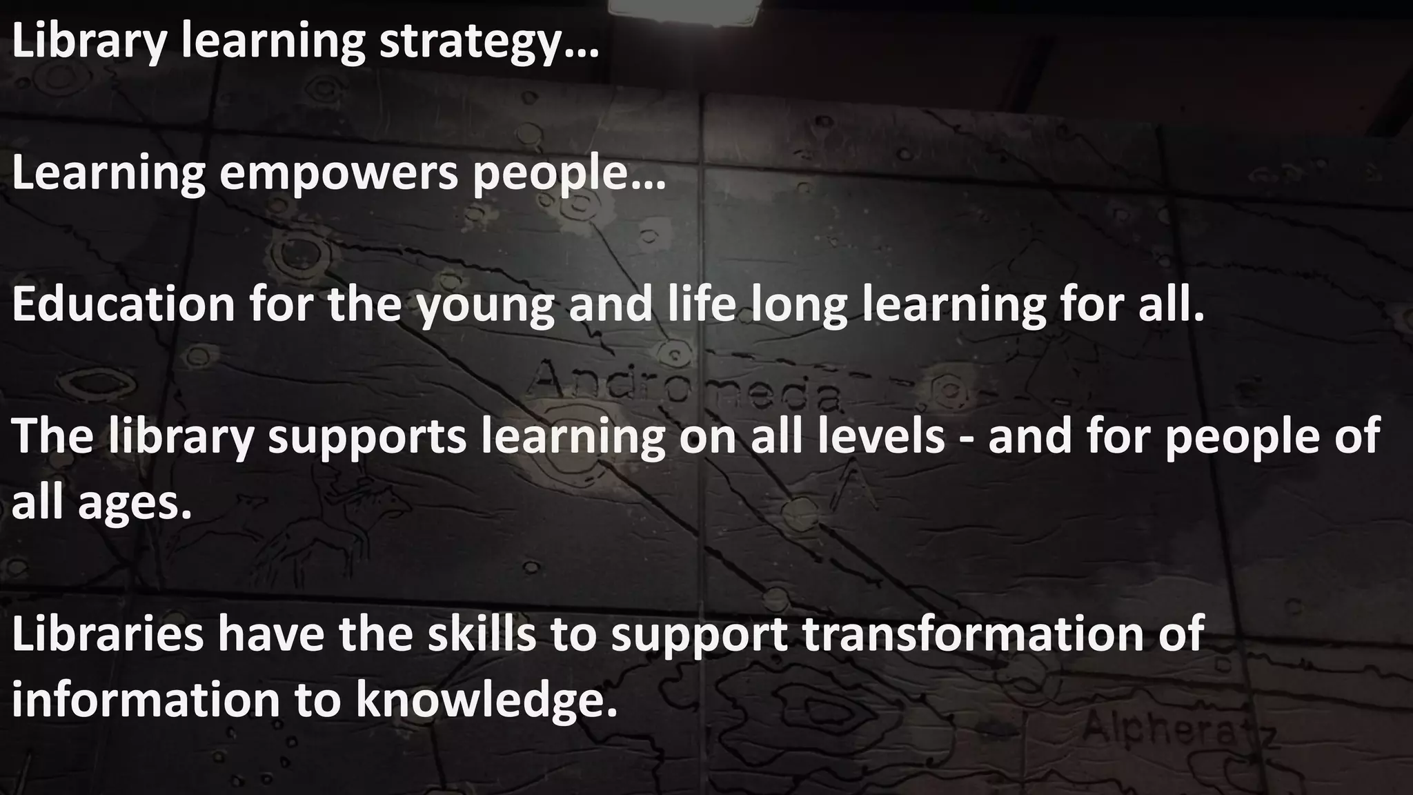 Library learning strategy…
Learning empowers people…
Education for the young and life long learning for all.
The library supports learning on all levels - and for people of
all ages.
Libraries have the skills to support transformation of
information to knowledge.
 
