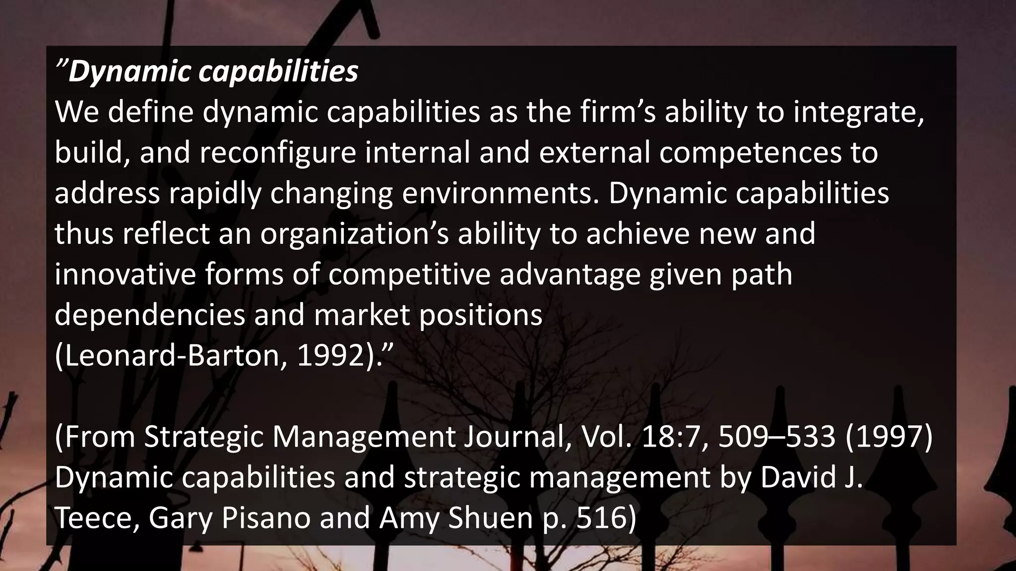”Dynamic capabilities
We define dynamic capabilities as the firm’s ability to integrate,
build, and reconfigure internal and external competences to
address rapidly changing environments. Dynamic capabilities
thus reflect an organization’s ability to achieve new and
innovative forms of competitive advantage given path
dependencies and market positions
(Leonard-Barton, 1992).”
(From Strategic Management Journal, Vol. 18:7, 509–533 (1997)
Dynamic capabilities and strategic management by David J.
Teece, Gary Pisano and Amy Shuen p. 516)
 