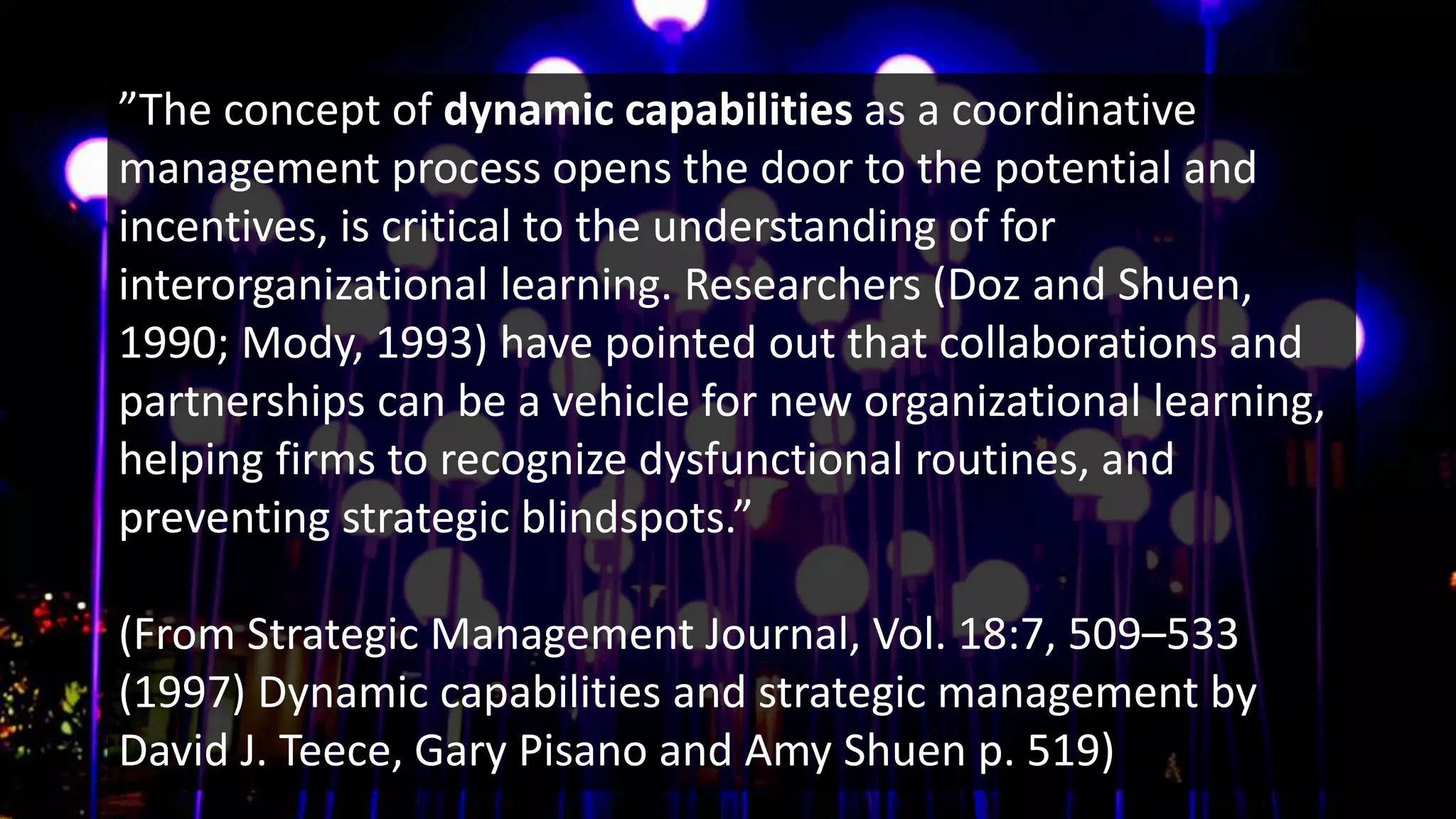 ”The concept of dynamic capabilities as a coordinative
management process opens the door to the potential and
incentives, is critical to the understanding of for
interorganizational learning. Researchers (Doz and Shuen,
1990; Mody, 1993) have pointed out that collaborations and
partnerships can be a vehicle for new organizational learning,
helping firms to recognize dysfunctional routines, and
preventing strategic blindspots.”
(From Strategic Management Journal, Vol. 18:7, 509–533
(1997) Dynamic capabilities and strategic management by
David J. Teece, Gary Pisano and Amy Shuen p. 519)
 