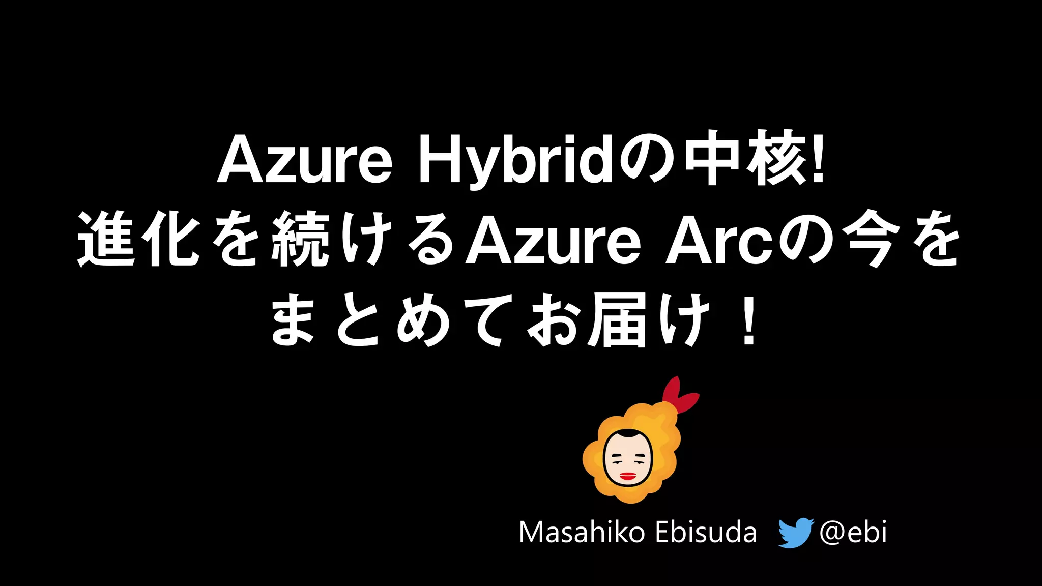 Azure Hybridの中核!
進化を続けるAzure Arcの今を
まとめてお届け！
@ebi
Masahiko Ebisuda
 