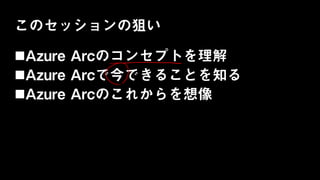 このセッションの狙い
Azure Arcのコンセプトを理解
Azure Arcで今できることを知る
Azure Arcのこれからを想像
 