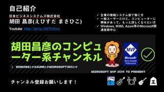 日本ビジネスシステムズ株式会社
胡田 昌彦(えびすだ まさひこ)
Youtube http://bit.ly/2NTCKmj
自己紹介
日本ビジネスシステムズ株式会社
チャンネル登録お願いします！
 企業の情報システム部で働く方
 一般ユーザーだけど、コンピューターに
興味があって、もっと詳しくなりたい方
 Windows, M365, Azure等のMicrosoft関
連技術中心
 