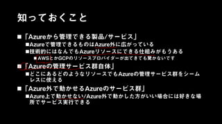 知っておくこと
「Azureから管理できる製品/サービス」
Azureで管理できるものはAzure外に広がっている
技術的にはなんでもAzureリソースにできる仕組みがもうある
 AWSとかGCPのリソースプロバイダーが出てきても驚かないです
「Azureの管理サービス群自体」
どこにあるどのようなリソースでもAzureの管理サービス群をシーム
レスに使える
「Azure外で動かせるAzureのサービス群」
Azure上で動かせない/Azure外で動かした方がいい場合には好きな場
所でサービス実行できる
 