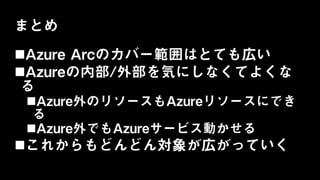 まとめ
Azure Arcのカバー範囲はとても広い
Azureの内部/外部を気にしなくてよくな
る
Azure外のリソースもAzureリソースにでき
る
Azure外でもAzureサービス動かせる
これからもどんどん対象が広がっていく
 