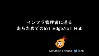 インフラ管理者に送る
あらためてのIoT Edge/IoT Hub
@ebi
Masahiko Ebisuda
 