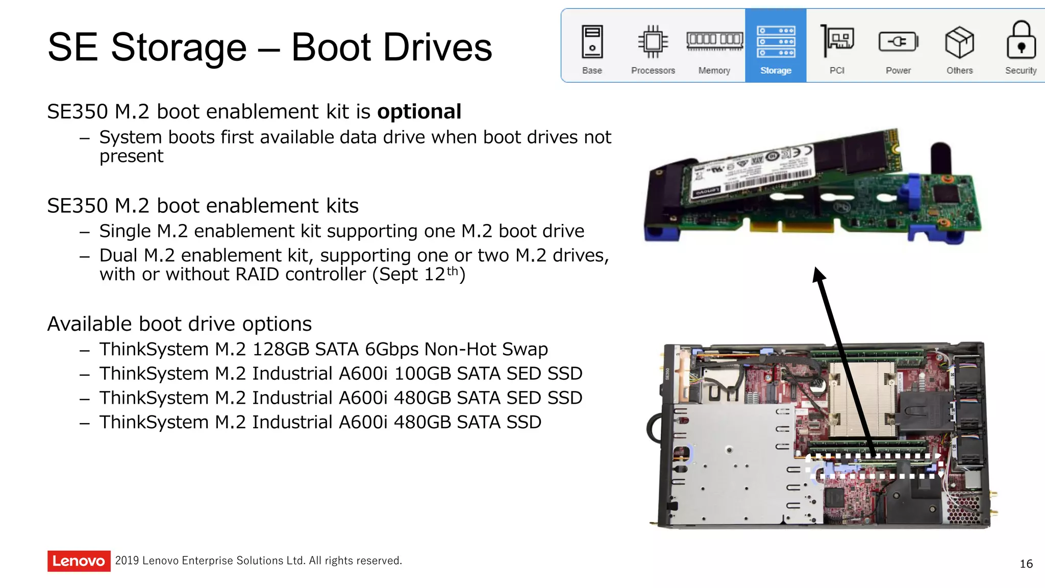 162019 Lenovo Enterprise Solutions Ltd. All rights reserved.
SE Storage – Boot Drives
SE350 M.2 boot enablement kit is optional
– System boots first available data drive when boot drives not
present
SE350 M.2 boot enablement kits
– Single M.2 enablement kit supporting one M.2 boot drive
– Dual M.2 enablement kit, supporting one or two M.2 drives,
with or without RAID controller (Sept 12th)
Available boot drive options
– ThinkSystem M.2 128GB SATA 6Gbps Non-Hot Swap
– ThinkSystem M.2 Industrial A600i 100GB SATA SED SSD
– ThinkSystem M.2 Industrial A600i 480GB SATA SED SSD
– ThinkSystem M.2 Industrial A600i 480GB SATA SSD
 