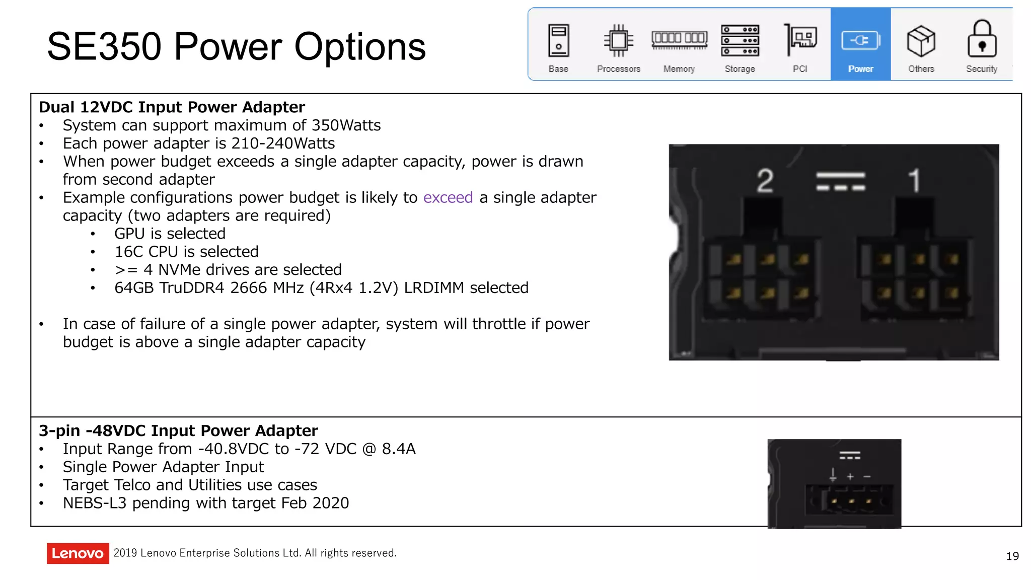 192019 Lenovo Enterprise Solutions Ltd. All rights reserved.
SE350 Power Options
Dual 12VDC Input Power Adapter
• System can support maximum of 350Watts
• Each power adapter is 210-240Watts
• When power budget exceeds a single adapter capacity, power is drawn
from second adapter
• Example configurations power budget is likely to exceed a single adapter
capacity (two adapters are required)
• GPU is selected
• 16C CPU is selected
• >= 4 NVMe drives are selected
• 64GB TruDDR4 2666 MHz (4Rx4 1.2V) LRDIMM selected
• In case of failure of a single power adapter, system will throttle if power
budget is above a single adapter capacity
3-pin -48VDC Input Power Adapter
• Input Range from -40.8VDC to -72 VDC @ 8.4A
• Single Power Adapter Input
• Target Telco and Utilities use cases
• NEBS-L3 pending with target Feb 2020
 