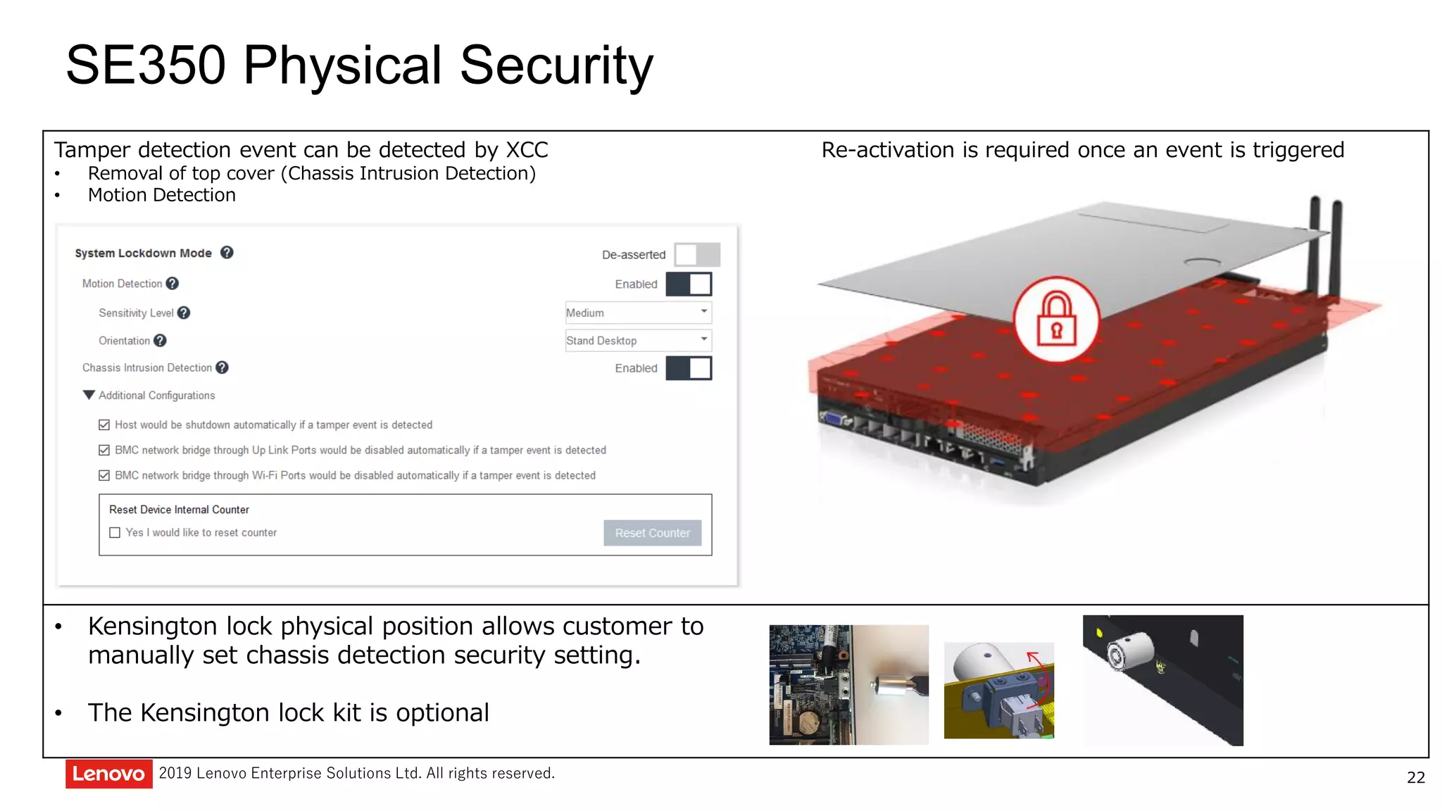 222019 Lenovo Enterprise Solutions Ltd. All rights reserved.
SE350 Physical Security
Tamper detection event can be detected by XCC
• Removal of top cover (Chassis Intrusion Detection)
• Motion Detection
Re-activation is required once an event is triggered
• Kensington lock physical position allows customer to
manually set chassis detection security setting.
• The Kensington lock kit is optional
 