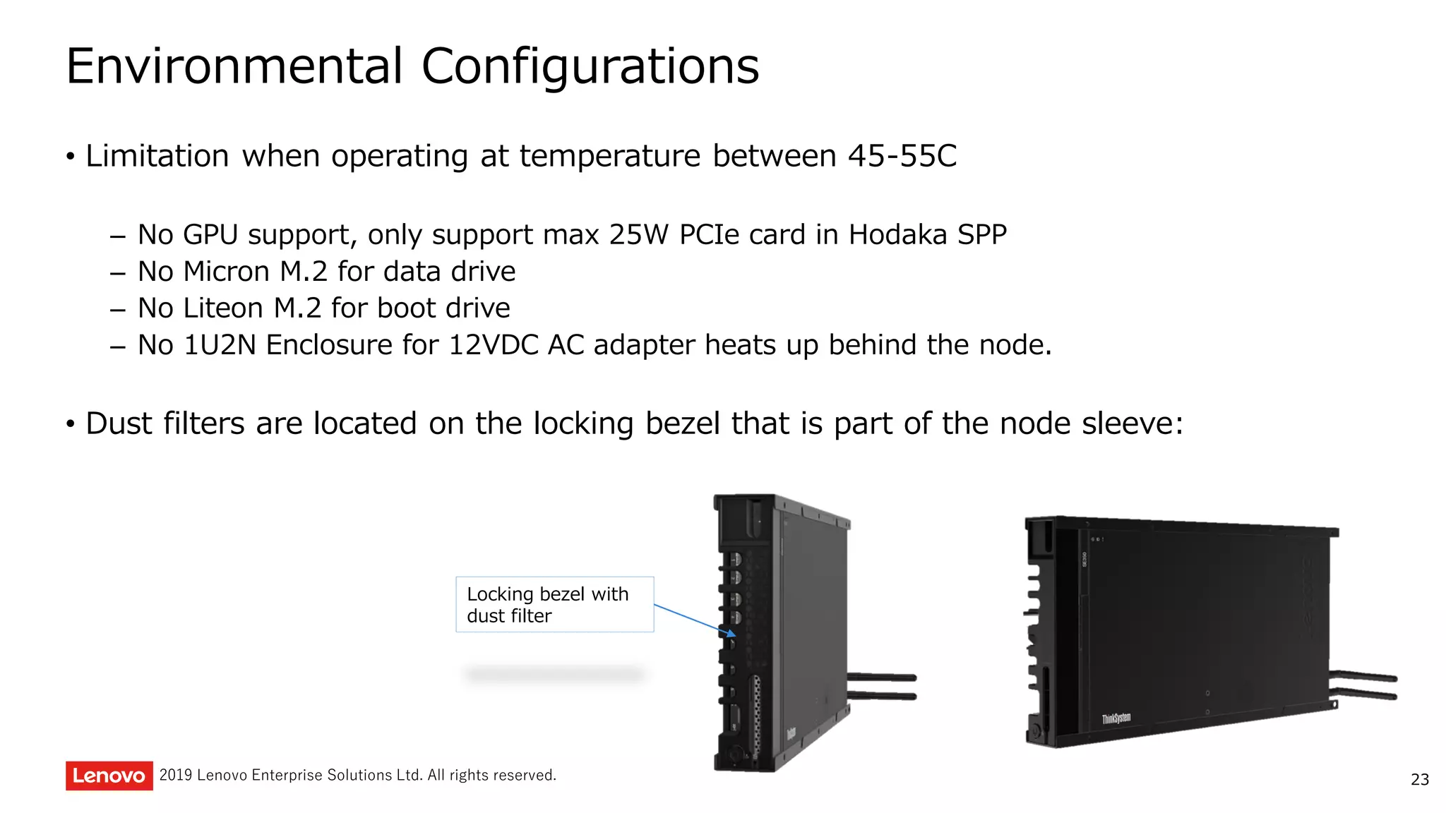 232019 Lenovo Enterprise Solutions Ltd. All rights reserved.
Environmental Configurations
• Limitation when operating at temperature between 45-55C
– No GPU support, only support max 25W PCIe card in Hodaka SPP
– No Micron M.2 for data drive
– No Liteon M.2 for boot drive
– No 1U2N Enclosure for 12VDC AC adapter heats up behind the node.
• Dust filters are located on the locking bezel that is part of the node sleeve:
Locking bezel with
dust filter
 