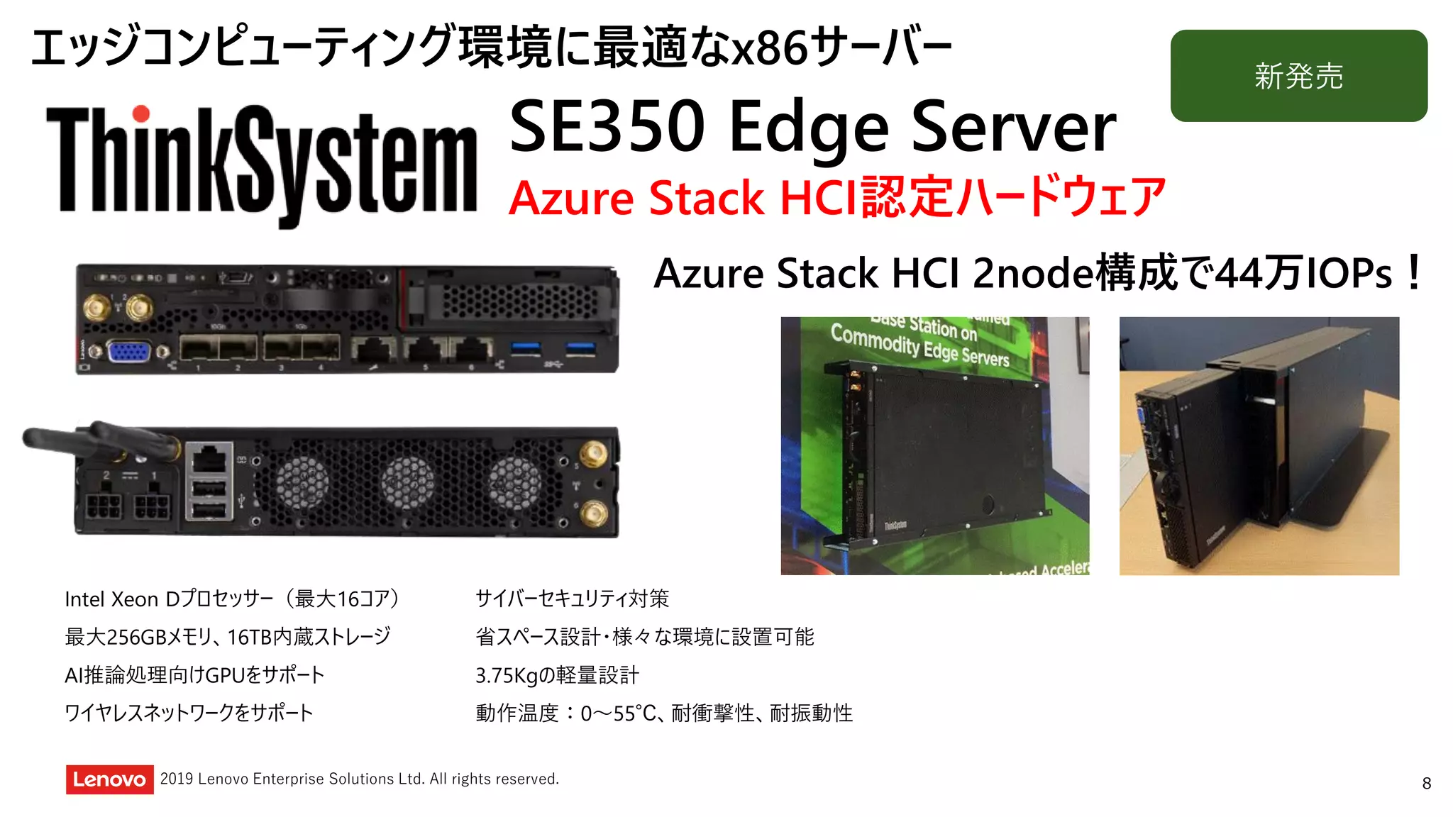 82019 Lenovo Enterprise Solutions Ltd. All rights reserved.
SE350 Edge Server
Azure Stack HCI認定ハードウェア
Intel Xeon Dプロセッサー（最大16コア）
最大256GBメモリ、16TB内蔵ストレージ
AI推論処理向けGPUをサポート
ワイヤレスネットワークをサポート
サイバーセキュリティ対策
省スペース設計・様々な環境に設置可能
3.75Kgの軽量設計
動作温度：0～55℃、耐衝撃性、耐振動性
新発売
エッジコンピューティング環境に最適なx86サーバー
Azure Stack HCI 2node構成で44万IOPs！
 