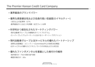 The Premier Korean Credit Card Company
                                         9



 • 業界最高のブランドパワー

 • 優秀な資産健全性および会員の高い忠誠度(ロイヤルティー)
  - 30日以上の延滞率：0.7％
  -業界最高の1人当たり利用額：82万ウォン水準


 • 科学的かつ差別化されたマーケティングパワー
  -現代自動車グループとの戦略的ポイントプログラム
  -スーパープレミアムマーケットにおけるリーダーシップポジション


 • 現代自動車グループとGEキャピタルの優れたパートナーシップ
  -透明な支配構造：コミッティー(Committee)中心の意思決定構造
  -GEキャピタルの優れたビジネスノウハウの共有および人材交流


 • 優れたファンダメンタルを基盤とした格付けの維持
  -海外格付け：Fitch-BBB/S&P-BBB
  -韓国内格付け：AA+
 