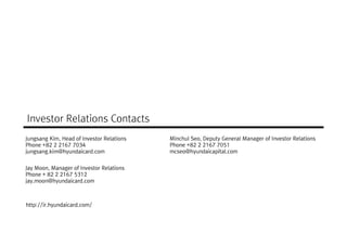 Investor Relations Contacts
Jungsang Kim, Head of Investor Relations   Minchul Seo, Deputy General Manager of Investor Relations
Phone +82 2 2167 7034                      Phone +82 2 2167 7051
jungsang.kim@hyundaicard.com               mcseo@hyundaicapital.com


Jay Moon, Manager of Investor Relations
Phone + 82 2 2167 5312
jay.moon@hyundaicard.com



http://ir.hyundaicard.com/
 