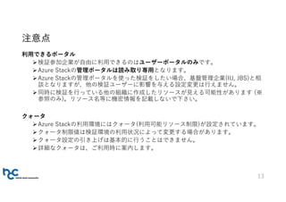 注意点
利用できるポータル
検証参加企業が自由に利用できるのはユーザーポータルのみです。
Azure Stackの管理ポータルは読み取り専用となります。
Azure Stackの管理ポータルを使った検証をしたい場合、基盤管理企業(IIJ, JBS)と相
談となりますが、他の検証ユーザーに影響を与える設定変更は行えません。
同時に検証を行っている他の組織に作成したリソースが見える可能性があります (※
参照のみ)。リソース名等に機密情報を記載しないで下さい。
クォータ
Azure Stackの利用環境にはクォータ(利用可能リソース制限)が設定されています。
クォータ制限値は検証環境の利用状況によって変更する場合があります。
クォータ設定の引き上げは基本的に行うことはできません。
詳細なクォータは、ご利用時に案内します。
13
 