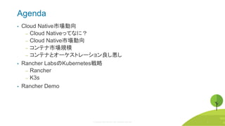 © Copyright 2020 Rancher Labs. All Rights Reserved. 3
Agenda
• Cloud Native市場動向
‒ Cloud Nativeってなに？
‒ Cloud Native市場動向
‒ コンテナ市場規模
‒ コンテナとオーケストレーション良し悪し
• Rancher LabsのKubernetes戦略
‒ Rancher
‒ K3s
• Rancher Demo
3
 