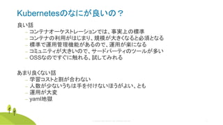 © Copyright 2020 Rancher Labs. All Rights Reserved. 31
Kubernetesのなにが良いの？
良い話
‒ コンテナオーケストレーションでは、事実上の標準
‒ コンテナの利用がはじまり、規模が大きくなると必須となる
‒ 標準で運用管理機能があるので、運用が楽になる
‒ コミュニティが大きいので、サードパーティのツールが多い
‒ OSSなのですぐに触れる、試してみれる
あまり良くない話
‒ 学習コストと割が合わない
‒ 人数が少ないうちは手を付けないほうがよい、とも
‒ 運用が大変
‒ yaml地獄
 