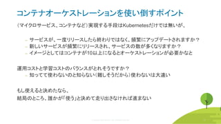 © Copyright 2020 Rancher Labs. All Rights Reserved. 32
コンテナオーケストレーションを使い倒すポイント
（マイクロサービス、コンテナなど）実現する手段はKubernetesだけでは無いが、
‒ サービスが、一度リリースしたら終わりではなく、頻繁にアップデートされますか？
‒ 新しいサービスが頻繁にリリースされ、サービスの数が多くなりますか？
‒ イメージとしてはコンテナが10以上になるとオーケストレーションが必要かなと
運用コストと学習コストのバランスがとれそうですか？
‒ 知ってて使わないのと知らない（難しそうだから）使わないは大違い
もし使えると決めたなら、
結局のところ、誰かが「使う」と決めて走り出さなければ進まない
32
 