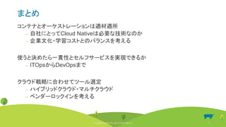 © Copyright 2020 Rancher Labs. All Rights Reserved. 45
まとめ
コンテナとオーケストレーションは適材適所
‒ 自社にとってCloud Nativeは必要な技術なのか
‒ 企業文化・学習コストとのバランスを考える
使うと決めたら一貫性とセルフサービスを実現できるか
‒ ITOpsからDevOpsまで
クラウド戦略に合わせてツール選定
‒ ハイブリッドクラウド・マルチクラウド
‒ ベンダーロックインを考える
© Copyright 2020 Rancher Labs. All Rights Reserved. 45
 