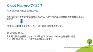 © Copyright 2020 Rancher Labs. All Rights Reserved. 9
Cloud Nativeってなに？
つまりCloud Native技術により、
「近代的でダイナミックな環境において、スケーラブルな開発能力を組織にもたら
します」
つまり、いわゆるクラウド、もしくはそれに相当するオンプレ
ざっくりまとめると
「人間の関与を排除したインフラ環境下でCloud Native技術を用いると
1日に10回20回リリースできるようになります」
https://github.com/cncf/toc/blob/master/DEFINITION.md
9
 