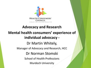 Advocacy and Research
Mental health consumers’ experience of
individual advocacy -
Dr Martin Whitely,
Manager of Advocacy and Research, HCC
Dr Norman Stomski
School of Health Professions
Murdoch University
 