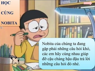 HỌC
CÙNG
NOBITA
Nobita của chúng ta đang
gặp phải những câu hỏi khó,
các em hãy cùng nhau giúp
đỡ cậu chàng hậu đậu trả lời
những câu hỏi đó nhé.
 