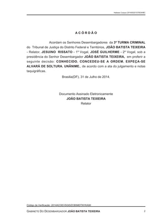 A C Ó R D Ã O
Acordam os Senhores Desembargadores da 3ª TURMA CRIMINAL
do Tribunal de Justiça do Distrito Federal e Territórios, JOÃO BATISTA TEIXEIRA
- Relator, JESUINO RISSATO - 1º Vogal, JOSÉ GUILHERME - 2º Vogal, sob a
presidência do Senhor Desembargador JOÃO BATISTA TEIXEIRA, em proferir a
seguinte decisão: CONHECIDO. CONCEDEU-SE A ORDEM. EXPEÇA-SE
ALVARÁ DE SOLTURA. UNÂNIME., de acordo com a ata do julgamento e notas
taquigráficas.
Brasilia(DF), 31 de Julho de 2014.
Documento Assinado Eletronicamente
JOÃO BATISTA TEIXEIRA
Relator
Habeas Corpus 20140020157953HBC
Código de Verificação :2014ACOEVSGIDZCB5MDTNYKA9II
GABINETE DO DESEMBARGADOR JOÃO BATISTA TEIXEIRA 2
 