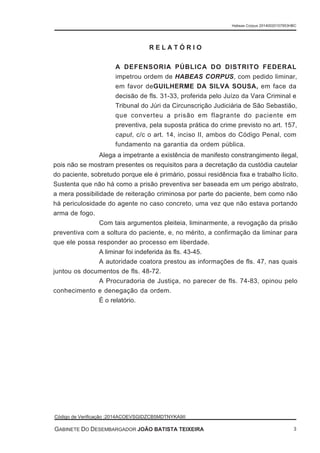 Alega a impetrante a existência de manifesto constrangimento ilegal,
pois não se mostram presentes os requisitos para a decretação da custódia cautelar
do paciente, sobretudo porque ele é primário, possui residência fixa e trabalho lícito.
Sustenta que não há como a prisão preventiva ser baseada em um perigo abstrato,
a mera possibilidade de reiteração criminosa por parte do paciente, bem como não
há periculosidade do agente no caso concreto, uma vez que não estava portando
arma de fogo.
Com tais argumentos pleiteia, liminarmente, a revogação da prisão
preventiva com a soltura do paciente, e, no mérito, a confirmação da liminar para
que ele possa responder ao processo em liberdade.
A liminar foi indeferida às fls. 43-45.
A autoridade coatora prestou as informações de fls. 47, nas quais
juntou os documentos de fls. 48-72.
A Procuradoria de Justiça, no parecer de fls. 74-83, opinou pelo
conhecimento e denegação da ordem.
É o relatório.
R E L A T Ó R I O
A DEFENSORIA PÚBLICA DO DISTRITO FEDERAL
impetrou ordem de HABEAS CORPUS, com pedido liminar,
em favor deGUILHERME DA SILVA SOUSA, em face da
decisão de fls. 31-33, proferida pelo Juízo da Vara Criminal e
Tribunal do Júri da Circunscrição Judiciária de São Sebastião,
que converteu a prisão em flagrante do paciente em
preventiva, pela suposta prática do crime previsto no art. 157,
caput, c/c o art. 14, inciso II, ambos do Código Penal, com
fundamento na garantia da ordem pública.
Habeas Corpus 20140020157953HBC
Código de Verificação :2014ACOEVSGIDZCB5MDTNYKA9II
GABINETE DO DESEMBARGADOR JOÃO BATISTA TEIXEIRA 3
 