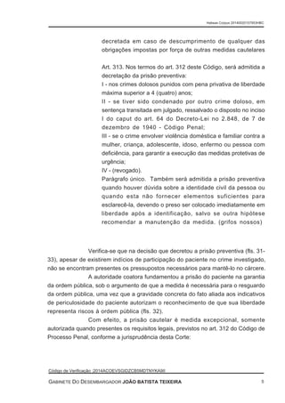 decretada em caso de descumprimento de qualquer das
obrigações impostas por força de outras medidas cautelares
Art. 313. Nos termos do art. 312 deste Código, será admitida a
decretação da prisão preventiva:
I - nos crimes dolosos punidos com pena privativa de liberdade
máxima superior a 4 (quatro) anos;
II - se tiver sido condenado por outro crime doloso, em
sentença transitada em julgado, ressalvado o disposto no inciso
I do caput do art. 64 do Decreto-Lei no 2.848, de 7 de
dezembro de 1940 - Código Penal;
III - se o crime envolver violência doméstica e familiar contra a
mulher, criança, adolescente, idoso, enfermo ou pessoa com
deficiência, para garantir a execução das medidas protetivas de
urgência;
IV - (revogado).
Parágrafo único. Também será admitida a prisão preventiva
quando houver dúvida sobre a identidade civil da pessoa ou
quando esta não fornecer elementos suficientes para
esclarecê-la, devendo o preso ser colocado imediatamente em
liberdade após a identificação, salvo se outra hipótese
recomendar a manutenção da medida. (grifos nossos)
Verifica-se que na decisão que decretou a prisão preventiva (fls. 31-
33), apesar de existirem indícios de participação do paciente no crime investigado,
não se encontram presentes os pressupostos necessários para mantê-lo no cárcere.
A autoridade coatora fundamentou a prisão do paciente na garantia
da ordem pública, sob o argumento de que a medida é necessária para o resguardo
da ordem pública, uma vez que a gravidade concreta do fato aliada aos indicativos
de periculosidade do paciente autorizam o reconhecimento de que sua liberdade
representa riscos à ordem pública (fls. 32).
Com efeito, a prisão cautelar é medida excepcional, somente
autorizada quando presentes os requisitos legais, previstos no art. 312 do Código de
Processo Penal, conforme a jurisprudência desta Corte:
Habeas Corpus 20140020157953HBC
Código de Verificação :2014ACOEVSGIDZCB5MDTNYKA9II
GABINETE DO DESEMBARGADOR JOÃO BATISTA TEIXEIRA 5
 
