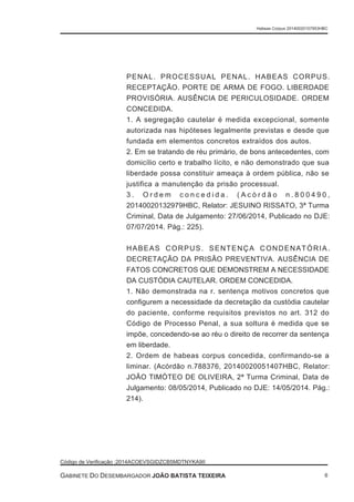 PENAL. PROCESSUAL PENAL. HABEAS CORPUS.
RECEPTAÇÃO. PORTE DE ARMA DE FOGO. LIBERDADE
PROVISÓRIA. AUSÊNCIA DE PERICULOSIDADE. ORDEM
CONCEDIDA.
1. A segregação cautelar é medida excepcional, somente
autorizada nas hipóteses legalmente previstas e desde que
fundada em elementos concretos extraídos dos autos.
2. Em se tratando de réu primário, de bons antecedentes, com
domicílio certo e trabalho lícito, e não demonstrado que sua
liberdade possa constituir ameaça à ordem pública, não se
justifica a manutenção da prisão processual.
3 . O r d e m c o n c e d i d a . ( A c ó r d ã o n . 8 0 0 4 9 0 ,
20140020132979HBC, Relator: JESUINO RISSATO, 3ª Turma
Criminal, Data de Julgamento: 27/06/2014, Publicado no DJE:
07/07/2014. Pág.: 225).
HABEAS CORPUS. SENTENÇA CONDENATÓRIA.
DECRETAÇÃO DA PRISÃO PREVENTIVA. AUSÊNCIA DE
FATOS CONCRETOS QUE DEMONSTREM A NECESSIDADE
DA CUSTÓDIA CAUTELAR. ORDEM CONCEDIDA.
1. Não demonstrada na r. sentença motivos concretos que
configurem a necessidade da decretação da custódia cautelar
do paciente, conforme requisitos previstos no art. 312 do
Código de Processo Penal, a sua soltura é medida que se
impõe, concedendo-se ao réu o direito de recorrer da sentença
em liberdade.
2. Ordem de habeas corpus concedida, confirmando-se a
liminar. (Acórdão n.788376, 20140020051407HBC, Relator:
JOÃO TIMÓTEO DE OLIVEIRA, 2ª Turma Criminal, Data de
Julgamento: 08/05/2014, Publicado no DJE: 14/05/2014. Pág.:
214).
Habeas Corpus 20140020157953HBC
Código de Verificação :2014ACOEVSGIDZCB5MDTNYKA9II
GABINETE DO DESEMBARGADOR JOÃO BATISTA TEIXEIRA 6
 