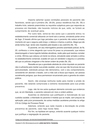 Importa salientar queas condições pessoais do paciente são
favoráveis, sendo que é primário (fls. 28-29), possui residência fixa (fls. 39) e
trabalho lícito, estando preenchidos os requisitos subjetivos para que responda ao
processo em liberdade, não havendo indícios de que, solto, se furtará ao
cumprimento de eventual pena.
Por outro lado, extrai-se dos autos que o paciente entrou no
estabelecimento comercial utilizando um boné sob a camisa, simulando portar arma
de fogo. O lesado afirma que logo percebeu que o paciente não estava armado,
momento em que o segurou pelo braço, o deteve e chamou a polícia. Alega que ele
ainda tentou fugir, tendo sido impedido pelo lesado e seu sobrinho (fls. 19).
O paciente, em seu interrogatório perante autoridade policial, de fls.
20, confessou o crime alegando que nunca foi preso ou processado, que estava
desempregado e havia ingerido bebidas alcoólicas, razão pela qual resolveu cometer
o crime. Afirmou que colocou um boné na cintura, simulando estar armado e entrou
no estabelecimento comercial, ocasião em que um vendedor o segurou e o prendeu
até que os policiais chegaram e lhe deram ordem de prisão (fls. 20).
Ressalte-se que a gravidade abstrata do crime imputado ao paciente
não é suficiente para manter sua prisão cautelar, uma vez que não há provas de sua
periculosidade, sobretudo porque não demonstrou, com o seu comportamento,
consistente em abordar o lesado, com a mão sob a blusa que trajava, ser pessoa
socialmente perigosa, que deva permanecer encarcerado para a garantia da ordem
pública.
Assim, não enxergo nenhuma razão para manter a prisão do
paciente, não estando comprovada a extrema necessidade para sua prisão
preventiva.
Logo, não há nos autos qualquer elemento concreto que evidencie
que, se em liberdade, o paciente colocará em risco a ordem pública.
Ausentes os elementos que justifiquem a manutenção da sua
custódia cautelar, a liberdade do paciente é medida que se impõe, sem prejuízo da
aplicação, pelo juízo processante, de outras medidas cautelares previstas no artigo
319 do Código de Processo Penal.
Ademais, entendo que nada impede a decretação da prisão
preventiva do paciente, caso haja novos fatos.
Por fim, na hipótese em apreço, entendo ausente qualquer motivo
que justifique a segregação do paciente.
Habeas Corpus 20140020157953HBC
Código de Verificação :2014ACOEVSGIDZCB5MDTNYKA9II
GABINETE DO DESEMBARGADOR JOÃO BATISTA TEIXEIRA 7
 