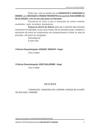 Posto isso, voto no sentido de se CONHECER E CONCEDER A
ORDEM, para REVOGAR A PRISÃO PREVENTIVA do paciente GUILHERME DA
SILVA SOUSA, a fim de que seja posto em liberdade.
Faculta-se ao Juízo a quo a imposição de outras medidas
cautelares, caso considere necessárias.
Expeça-se Alvará de Soltura para que o paciente seja colocado
incontinenti em liberdade, se por outro motivo não se encontrar preso, mediante a
assinatura de termo de compromisso de comparecimento a todos os atos do
processo, sob pena de revogação.
Comunique-se.
É como voto.
O Senhor Desembargador JESUINO RISSATO - Vogal
Com o relator
O Senhor Desembargador JOSÉ GUILHERME - Vogal
Com o relator
D E C I S Ã O
CONHECIDO. CONCEDEU-SE A ORDEM. EXPEÇA-SE ALVARÁ
DE SOLTURA. UNÂNIME.
Habeas Corpus 20140020157953HBC
Código de Verificação :2014ACOEVSGIDZCB5MDTNYKA9II
GABINETE DO DESEMBARGADOR JOÃO BATISTA TEIXEIRA 8
 