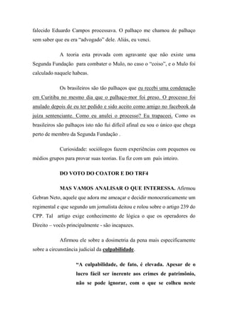 falecido Eduardo Campos processava. O palhaço me chamou de palhaço
sem saber que eu era “advogado” dele. Aliás, eu venci.
A teoria esta provada com agravante que não existe uma
Segunda Fundação para combater o Mulo, no caso o “coiso”, e o Mulo foi
calculado naquele habeas.
Os brasileiros são tão palhaços que eu recebi uma condenação
em Curitiba no mesmo dia que o palhaço-mor foi preso. O processo foi
anulado depois de eu ter pedido e sido aceito como amigo no facebook da
juíza sentenciante. Como eu anulei o processo? Eu trapaceei. Como os
brasileiros são palhaços isto não fui difícil afinal eu sou o único que chega
perto de membro da Segunda Fundação .
Curiosidade: sociólogos fazem experiências com pequenos ou
médios grupos para provar suas teorias. Eu fiz com um país inteiro.
DO VOTO DO COATOR E DO TRF4
MAS VAMOS ANALISAR O QUE INTERESSA. Afirmou
Gebran Neto, aquele que adora me ameaçar e decidir monocraticamente um
regimental e que segundo um jornalista deitou e rolou sobre o artigo 239 do
CPP. Tal artigo exige conhecimento de lógica o que os operadores do
Direito – vocês principalmente - são incapazes.
Afirmou ele sobre a dosimetria da pena mais especificamente
sobre a circunstância judicial da culpabilidade.
“A culpabilidade, de fato, é elevada. Apesar de o
lucro fácil ser inerente aos crimes de patrimônio,
não se pode ignorar, com o que se colheu neste
 