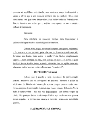 corrupto da república, pois fraudar uma sentença, como já demostrei n
vezes, é obvio que é em essência corrupto não no sentido típico mas
moralmente sem que deixe de ser crime. Mas é claro todos os formados em
Direito insistem em achar que o sujeito com aspecto de um completo
imbecil é Excelência.
Em suma:
Para interferir no processo político para transformar a
democracia representativa numa oligarquia direitista.
Gebran Neto julgou monocraticamente um agravo regimental
e faz ameaças a este paciente, pois sabe que eu desprezo aqueles que são
formados em direito. Lado outro o traidor Felix Fischer simplesmente
ignora - nem conhece ou não, nem denega ou não – o habeas e para
finalizar Edson Fachin mente achando tolamente que eu agiria como um
advogado e diria que sua razão politiqueira é “respeitável”.
DO “PEDIDO”(sic meu)
Habeas não é pedido e nem sucedâneo de representação
judicial. Incabível que os advogados do paciente tenham o poder de
abdicarem do Direito de locomoção apenas porque querem assim sem
recusa expressa à impetração. Além do que vocês colegas de Laurita Vaz e
Felix Fischer podem - mas não vão logicamente - dar habeas corpus de
oficio. De qualquer forma reiqiero que Fachin seja declarado nao paenas
como suspeito – e por isto nao manejo a exceção – mas como autoridade
coatora.
MAURICIO RAMOS THOMAZ
 