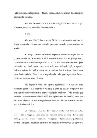 - claro que não pela política - deveria ser dado habeas corpus de ofício pois
a pena esta prescrita.
Gebran Neto deitou e rolou no artigo 239 do CPP é o que
afirma o jornalista Reinaldo Azevedo afirma.
Falso.
Gebran Neto é formado em Direito e, portanto não entende de
logica avançada. Pensa que entende mas não entende como nenhum de
vocês.
O artigo 239 faz referencia expressa a indução o que leva as
provas indiciárias. Neste dele proferir o ridículo voto dele eu já ingressado
com um habeas afirmando que este seria o ponto fraco do voto dele, pois
eles não esta induzindo mas praticando uma falsa dedução e quando
induzia fazia os indevidos saltos interpretativos. Isto tem importância mais
para frente. Ai ele chamou os advogados do Lula para que estes fossem
contra os interesses dos clientes.
Eu ingressei com um agravo regimental – o que foi uma
manobra genial - e o Gebran Neto teve a cara de pau de desprover um
regimental monocraticamente antes de julgada apelação. Todo mundo que
entende razoavelmente Direito (1% dos operadores do Direito) sabe que
isto é um absurdo. Se os advogados do Lula não fossem s manes que são
aproveitariam a deixa.
A sentença contra jus, lixo, pois in probationis tota vis juditii
est ( Toda a força do juiz está nas provas) como se sabe havia sido
antecipada pelo crente - sedizente evangélico - tecnicamente protestante
Deltan Dallagnol, seguidor primeiro da bichona homofóbica do apóstolo
 