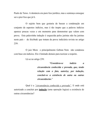 Paulo de Tarso. A denúncia era puro lixo jurídico, mas a sentença consegue
ser o pior lixo que já li.
O sujeito bem que gostaria de basear a condenação em
conjunto de supostos indícios, mas é tão inepto que a palavra indícios
aparece poucas vezes e em momento para demonstrar que valem com
prova. Esta palavrinha indução é esquecida pelos juristas não ha juristas
neste país - de feicibuki que tratam da prova indiciária revista no artigo
239:
O juiz Moro e principalmente Gebran Neto não condenou
com base em indícios. Ele é limitado demais para teorizar a respeito.
Lê-se no artigo 239:
“Considera-se indício a
circunstância conhecida e provada, que, tendo
relação com o fato, autorize, por indução,
concluir-se a existência de outra ou outras
circunstâncias.”
Qual é a “circunstância conhecida e provada”. E onde está
autorizado a concluir por indução (uma operação logica) a existência de
outras circunstâncias?
 