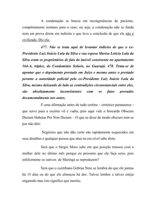 A condenação se baseia em incongruências do paciente,
completamente normais para o caso, ou seja, a condenação não se funda
nem em prova direta em indireta o que leva a conclusão de que ela não é
civilizada. Diz ela:
477. Não se trata aqui de levantar indícios de que o ex-
Presidente Luiz Inácio Lula da Silva e sua esposa Marisa Letícia Lula da
Silva eram os proprietários de fato do imóvel consistente no apartamento
164-A, tríplex, do Condomínio Solaris, no Guarujá. 478. Trata-se de
apontar que o depoimento prestado em Juízo e mesmo antes o prestado
perante a autoridade policial pelo ex-Presidente Luiz Inácio Lula da
Silva, mesmo deixando de lado as contradições circunstanciais entre eles,
são absolutamente inconsistentes com os fatos provados
documentalmente nos autos.
É uma afirmação antes de tudo cretina – cretinice paranaense -
que serve para a escória vil e vadia, pois aqui vale o brocardo Obscure
Dictum Habetur Pro Non Dictum – O que se disse de modo obscuro tem-se
por não dito.
Negócios que não dão certo são rapidamente esquecidos em
seus detalhes e qualquer pessoa que atua na era cível sabe disto.
Será que o Sérgio Moro sabe em que posição transou com a
mulher dele no último mês porque eu presumo que ele faça sexo, pois
infelizmente os nativos de Maringá se reproduzem?
Será que o curitibano Gebran Neto se lembra do que ele jantou
há 15 dias ou do que ele almoçou há dez. Talvez lembre e talvez esteja
enganado mas isto significa que mentiu.
 