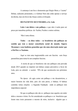 A sentença é um lixo e demonstra que Sérgio Moro, o “crente”
Deltan, sedizente protestante, e o Gebran Neto não estão apenas a serviço
da direita, mas em favor das forças contra civilização.
DO PACIENTE SECUNDÁRIO, o Sr. Lula
Lula é um idiota e um palhaço. o que não é razão para ser
preso por manobras políticas de Fachin, Fischer e outros sulistas.
Não é uma ofensa.
Todos - eu disse todos – os brasileiros são palhaços no
sentido que tem a menor consciência social do mundo. Supera
Myanmar e seus budistas genocidas que são uma aberração maior que
o Pol Pot e o Nazismo.
Aqui se tem uma tragicomédia com um fascista sem força
paramilitar para torna-lo um completo fascista.
A teoria de que os brasileiros são uns palhaços esta provada
desde 2015 quando eu impetrei um habeas corpus preventivo a favor do
Lula, pois eu calculei e acertei 70% do que aconteceria nos próximos
anos.
Na época ele agiu como um palhaço e me desautorizou, a
maior besteira da vida dele, pois ele esta preso, o babaca. O habeas
continha várias citações a Segunda Fundação onde os palhaços tem
importância especial.
Só que os palhaços não são os palhaços mas aqueles em redor
deles e mesmo o leitor. Eu fui considerado os palhaços e os brasileiros que
leram meu texto pensaram o mesmo de mim, inclusive alguém que o
 