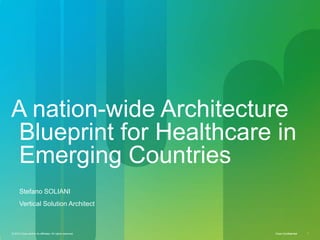 A nation-wide Architecture
Blueprint for Healthcare in
Emerging Countries
      Stefano SOLIANI
      Vertical Solution Architect



© 2010 Cisco and/or its affiliates. All rights reserved.   Cisco Confidential   1
 