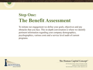 Step One:
The Benefit Assessment
To initiate our engagement we define your goals, objectives and any
obstacles that you face. This in-depth conversation is where we identify
pertinent information regarding your company demographics,
psychographics, various costs and a service level audit of current
programs.
 