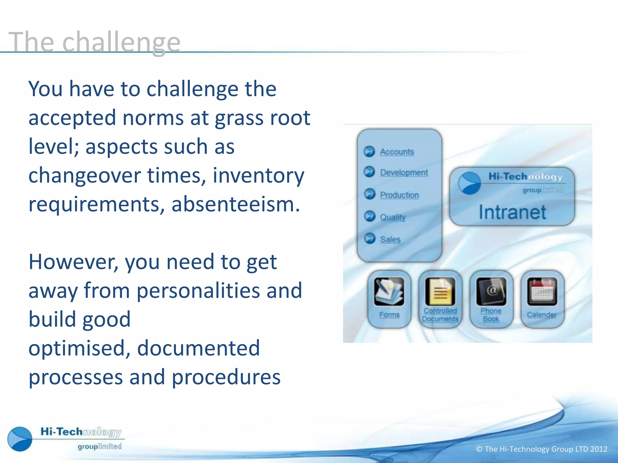 The challenge
 You have to challenge the
 accepted norms at grass root
 level; aspects such as
 changeover times, inventory
 requirements, absenteeism.

 However, you need to get
 away from personalities and
 build good
 optimised, documented
 processes and procedures

                                © The Hi-Technology Group LTD 2012
 