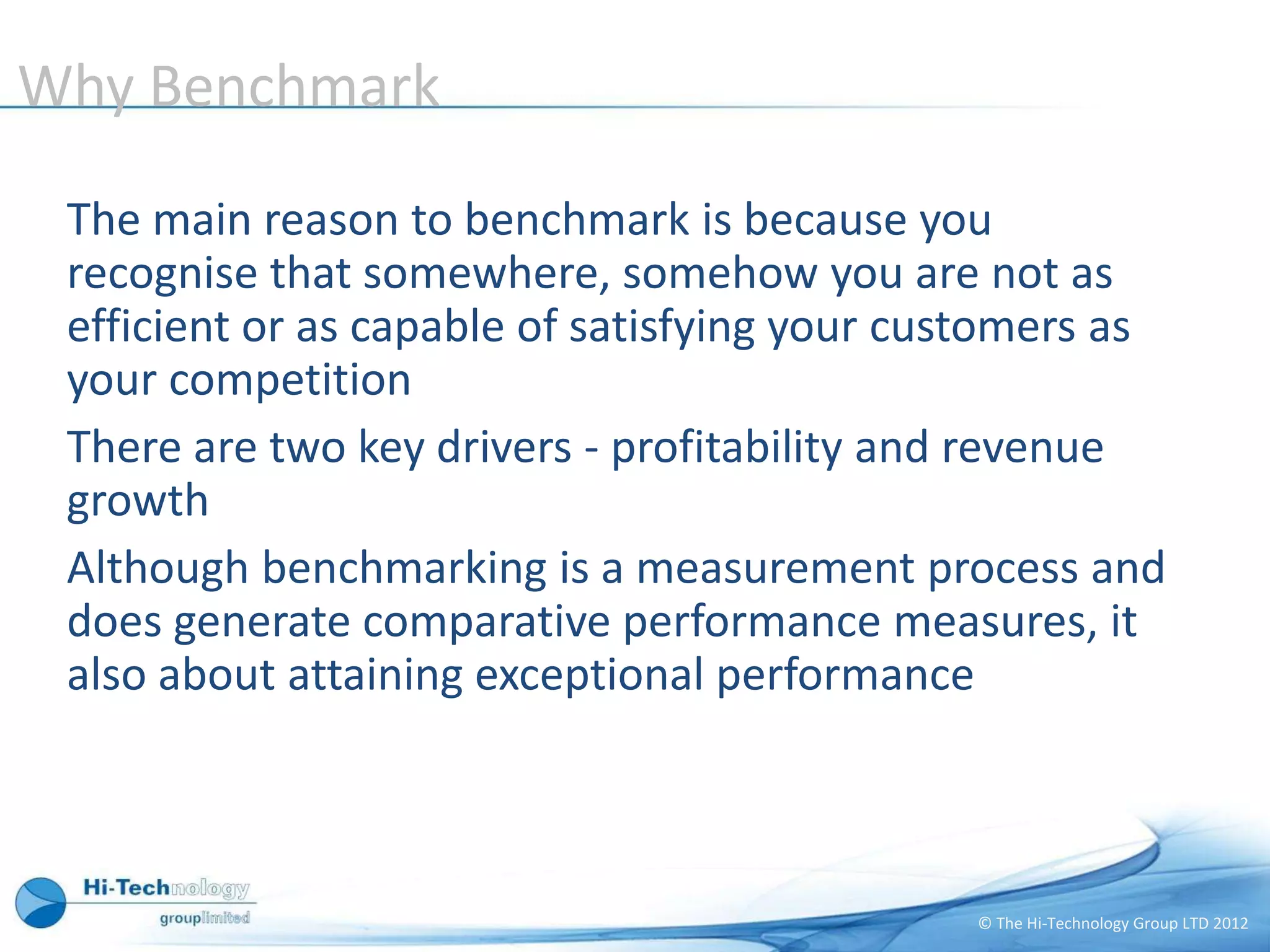 Why Benchmark

 The main reason to benchmark is because you
 recognise that somewhere, somehow you are not as
 efficient or as capable of satisfying your customers as
 your competition
 There are two key drivers - profitability and revenue
 growth
 Although benchmarking is a measurement process and
 does generate comparative performance measures, it
 also about attaining exceptional performance



                                              © The Hi-Technology Group LTD 2012
 