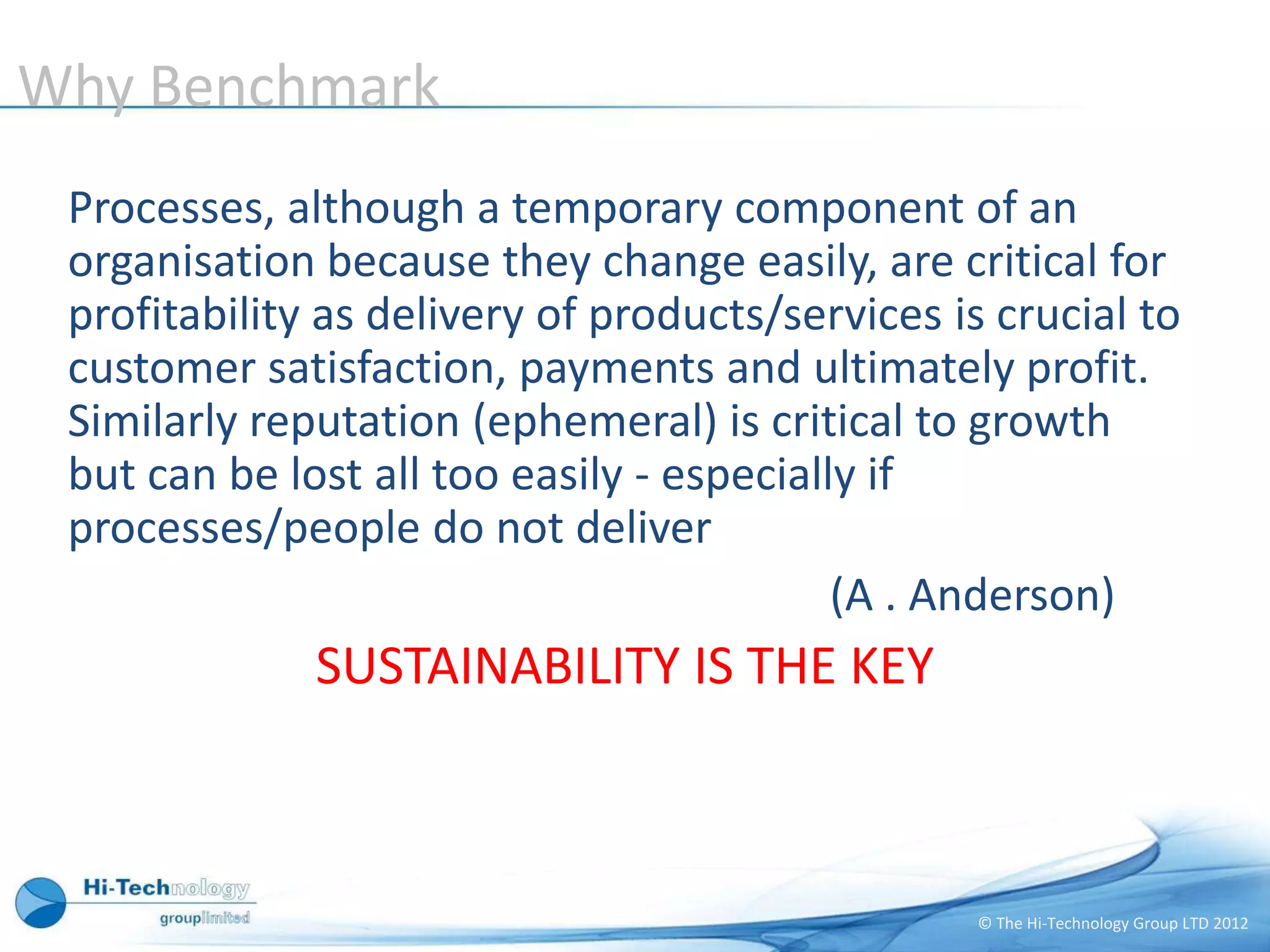 Why Benchmark
 Processes, although a temporary component of an
 organisation because they change easily, are critical for
 profitability as delivery of products/services is crucial to
 customer satisfaction, payments and ultimately profit.
 Similarly reputation (ephemeral) is critical to growth
 but can be lost all too easily - especially if
 processes/people do not deliver
                                           (A . Anderson)
              SUSTAINABILITY IS THE KEY



                                                  © The Hi-Technology Group LTD 2012
 