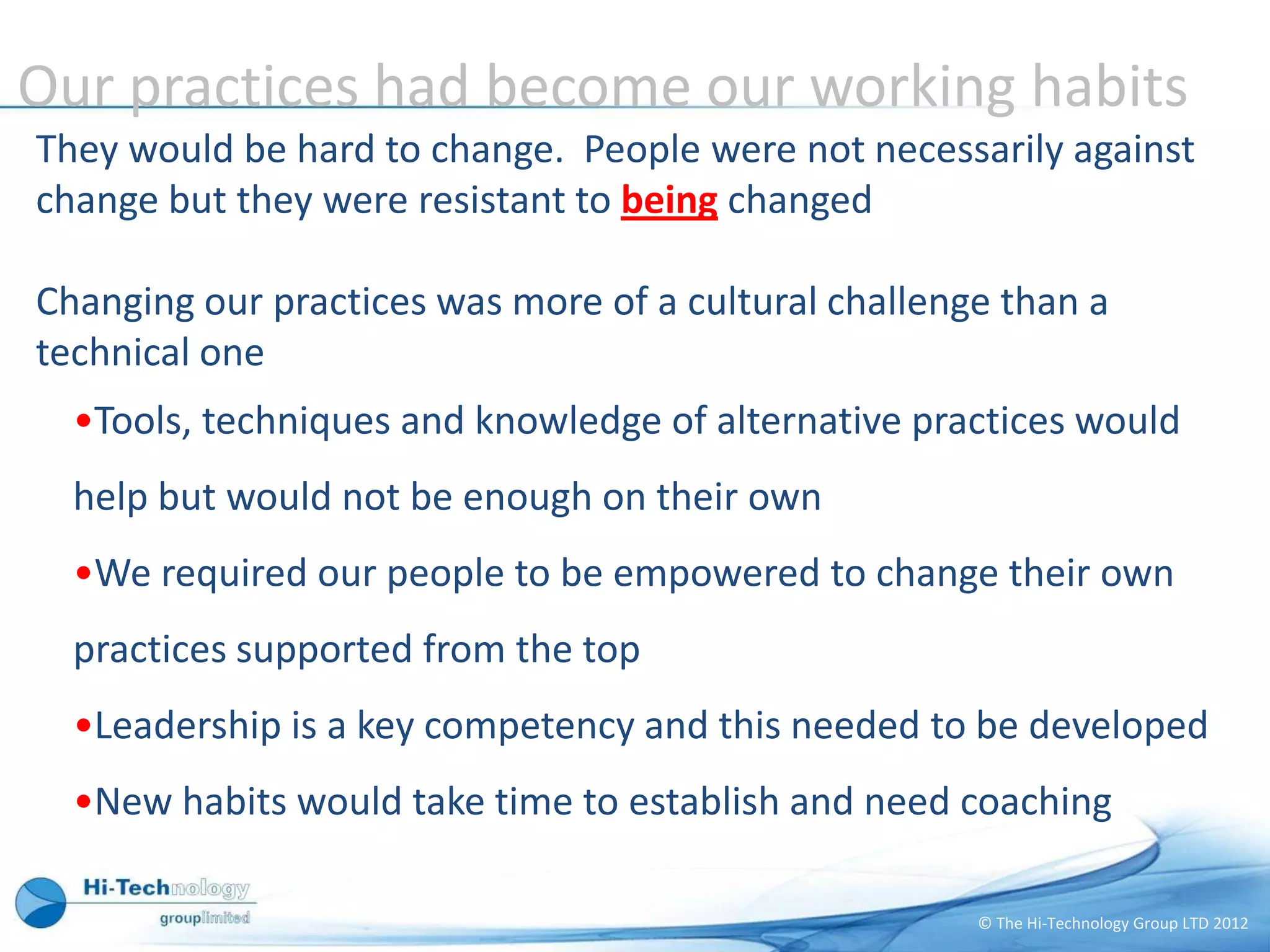 Our practices had become our working habits
They would be hard to change. People were not necessarily against
change but they were resistant to being changed

Changing our practices was more of a cultural challenge than a
technical one
  •Tools, techniques and knowledge of alternative practices would
  help but would not be enough on their own
  •We required our people to be empowered to change their own
  practices supported from the top
  •Leadership is a key competency and this needed to be developed
  •New habits would take time to establish and need coaching

                                                      © The Hi-Technology Group LTD 2012
 