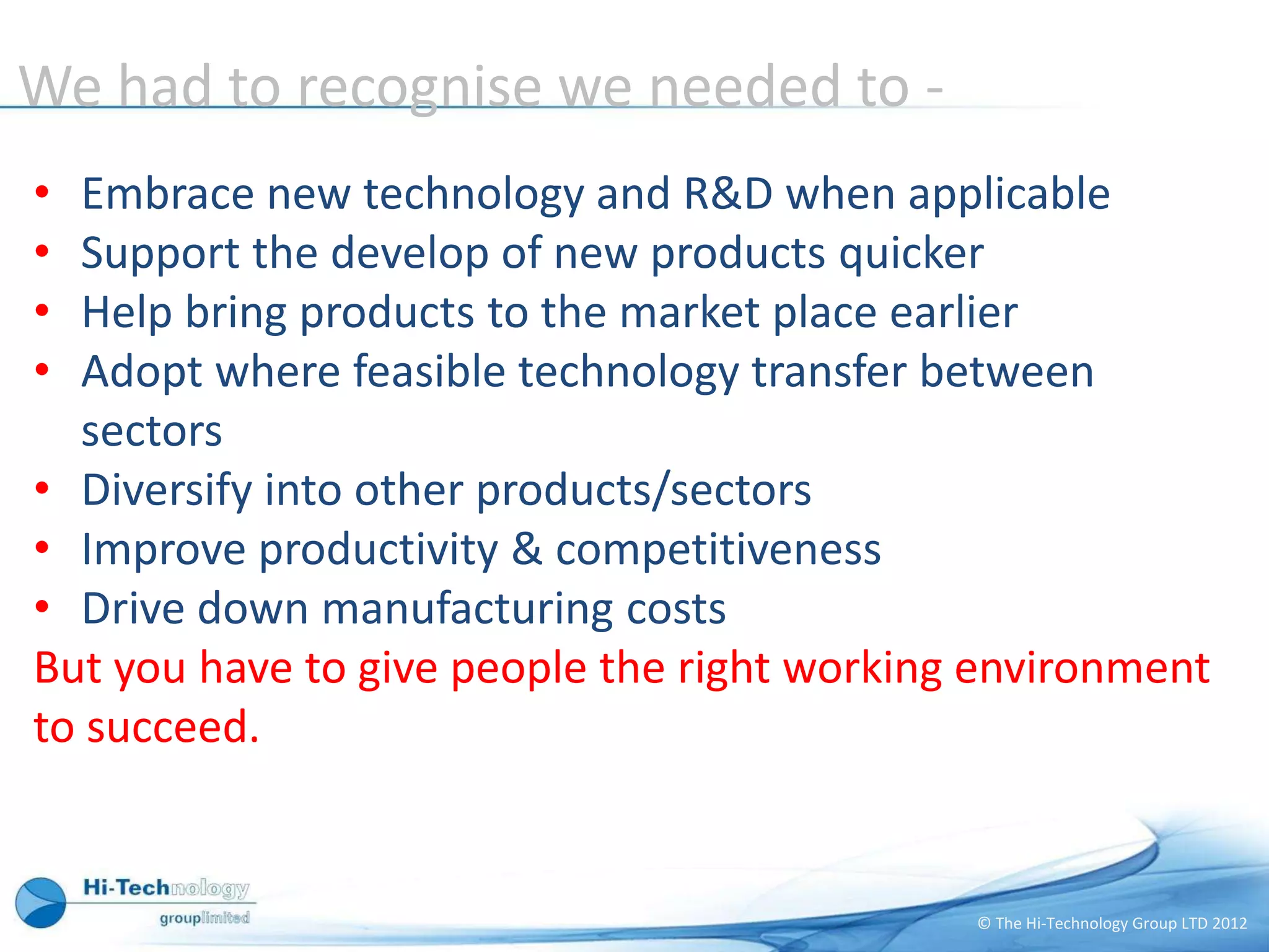 We had to recognise we needed to -
• Embrace new technology and R&D when applicable
• Support the develop of new products quicker
• Help bring products to the market place earlier
• Adopt where feasible technology transfer between
  sectors
• Diversify into other products/sectors
• Improve productivity & competitiveness
• Drive down manufacturing costs
But you have to give people the right working environment
to succeed.


                                             © The Hi-Technology Group LTD 2012
 