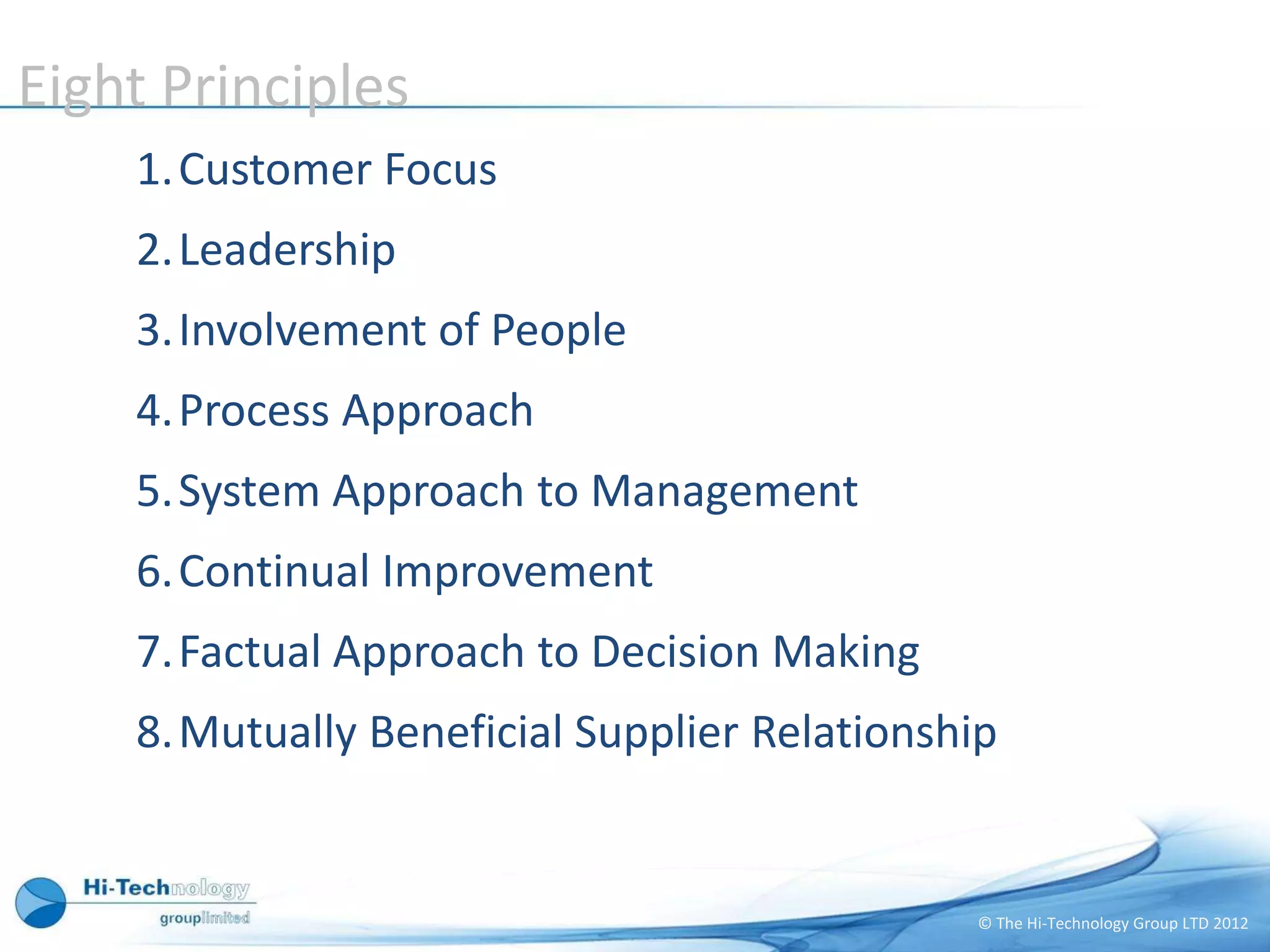 Eight Principles
    1.Customer Focus
    2.Leadership
    3.Involvement of People
    4.Process Approach
    5.System Approach to Management
    6.Continual Improvement
    7.Factual Approach to Decision Making
    8.Mutually Beneficial Supplier Relationship


                                              © The Hi-Technology Group LTD 2012
 
